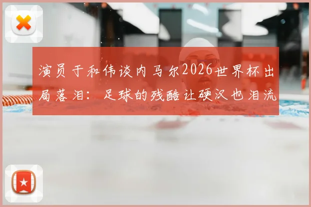 演员于和伟谈内马尔2026世界杯出局落泪：足球的残酷让硬汉也泪流满面，盘点球星经典遗憾瞬间