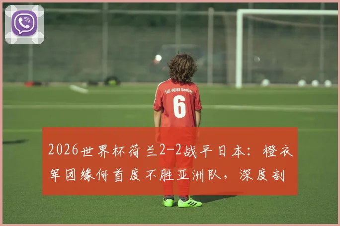 2026世界杯荷兰2-2战平日本：橙衣军团缘何首度不胜亚洲队，深度剖析两队未来走势