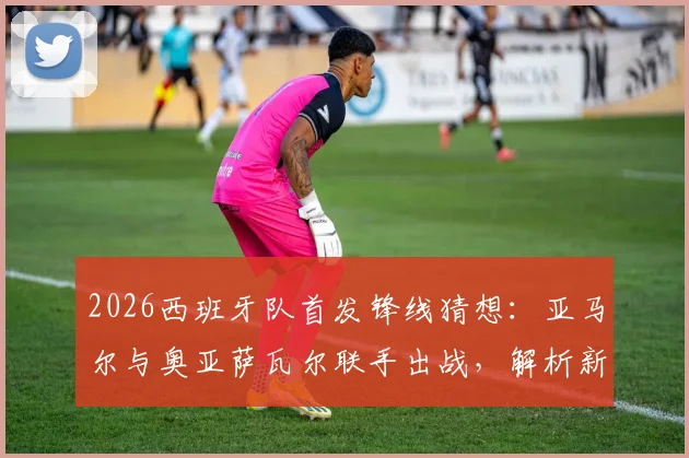 2026西班牙队首发锋线猜想：亚马尔与奥亚萨瓦尔联手出战，解析新攻击组合战术价值与比赛看点