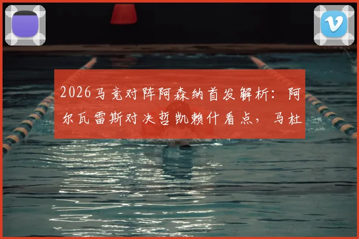 2026马竞对阵阿森纳首发解析:阿尔瓦雷斯对决哲凯赖什看点,马杜埃凯位置与战术影响全览