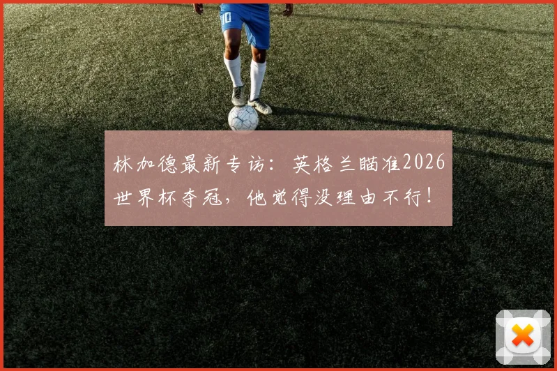 林加德最新专访:英格兰瞄准2026世界杯夺冠,他觉得没理由不行!深度分析英格兰队战力与机会
