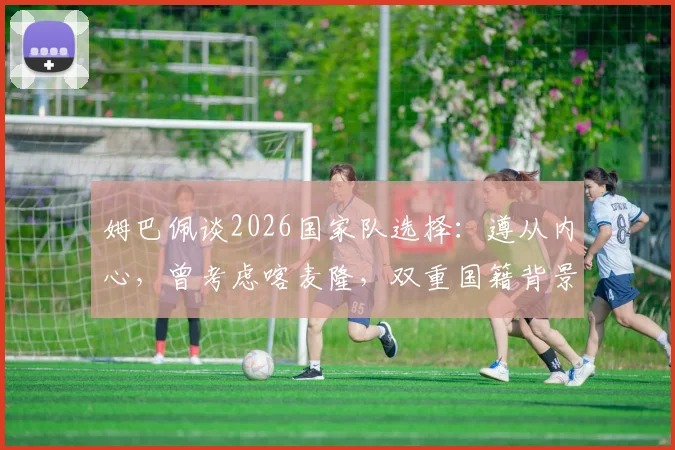 姆巴佩谈2026国家队选择：遵从内心，曾考虑喀麦隆，双重国籍背景下的身份认同解析