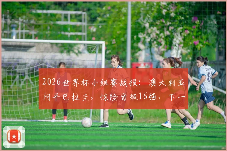 2026世界杯小组赛战报：澳大利亚闷平巴拉圭，惊险晋级16强，下一轮对手分析