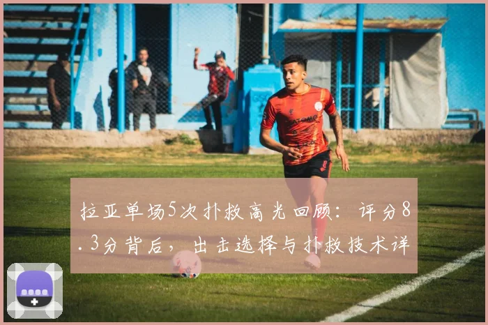 拉亚单场5次扑救高光回顾：评分8.3分背后，出击选择与扑救技术详解，附关键比赛数据统计