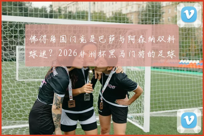 佛得角国门竟是巴萨与阿森纳双料球迷？2026非洲杯黑马门将的足球故事与成长经历