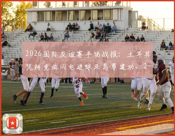 2026国际友谊赛半场战报：土耳其凭柯克曲闪电进球及乌尊建功，2-0领先北马其顿，解析球员表现与战术细节