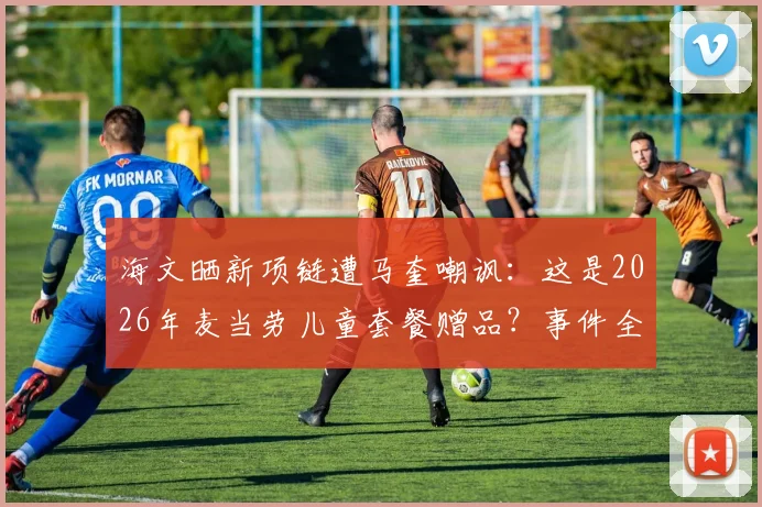 海文晒新项链遭马奎嘲讽：这是2026年麦当劳儿童套餐赠品？事件全过程与队友反应深度回顾