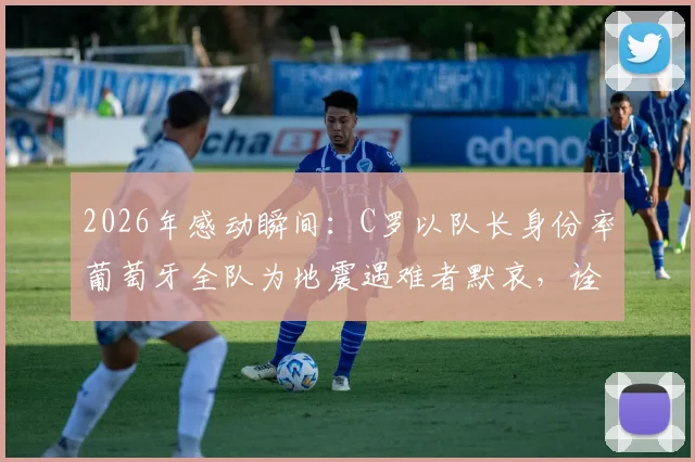 2026年感动瞬间：C罗以队长身份率葡萄牙全队为地震遇难者默哀，诠释体育大爱