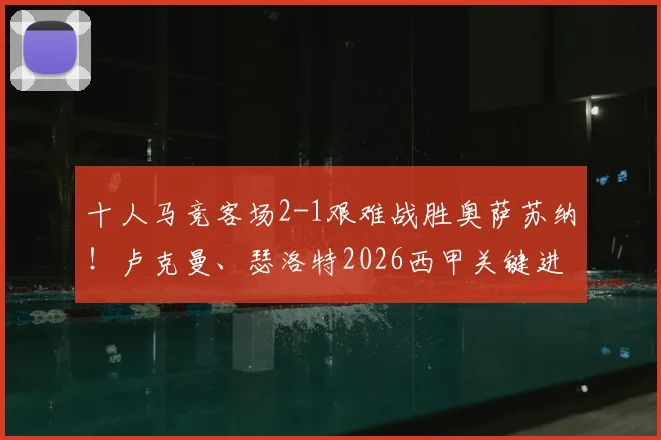 十人马竞客场2-1艰难战胜奥萨苏纳！卢克曼、瑟洛特2026西甲关键进球全解析，附全场录像回放
