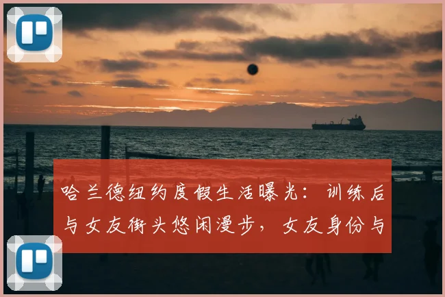 哈兰德纽约度假生活曝光:训练后与女友街头悠闲漫步,女友身份与恋情现状引热议