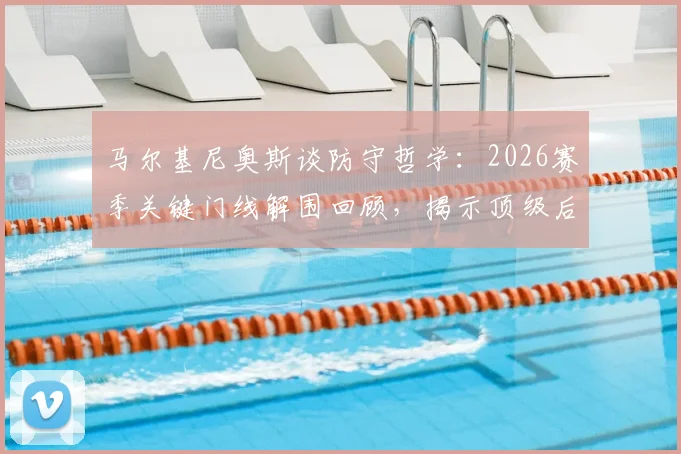 马尔基尼奥斯谈防守哲学:2026赛季关键门线解围回顾,揭示顶级后卫的瞬间反应与心理满足感