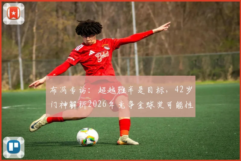 布冯专访：超越雅辛是目标，42岁门神解析2026年竞争金球奖可能性与生涯规划