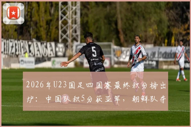 2026年U23国足四国赛最终积分榜出炉:中国队积5分获亚军,朝鲜队夺冠全过程回顾