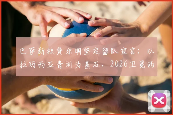 巴萨新核费尔明坚定留队宣言:以拉玛西亚青训为基石,2026卫冕西甲方显伟大