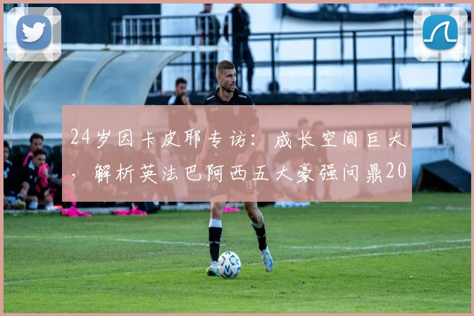 24岁因卡皮耶专访：成长空间巨大，解析英法巴阿西五大豪强问鼎2026世界杯之路