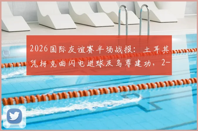 2026国际友谊赛半场战报:土耳其凭柯克曲闪电进球及乌尊建功,2-0领先北马其顿,解析球员表现与战术细节