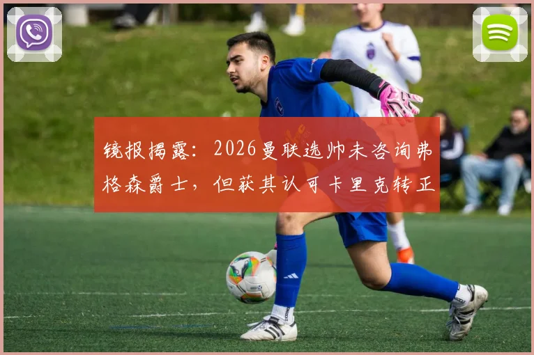 镜报揭露：2026曼联选帅未咨询弗格森爵士，但获其认可卡里克转正内幕与决策过程全解析