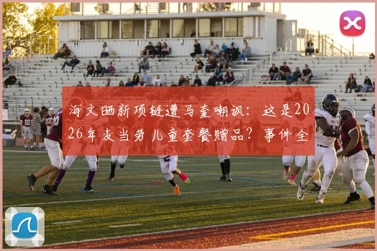 海文晒新项链遭马奎嘲讽：这是2026年麦当劳儿童套餐赠品？事件全过程与队友反应深度回顾