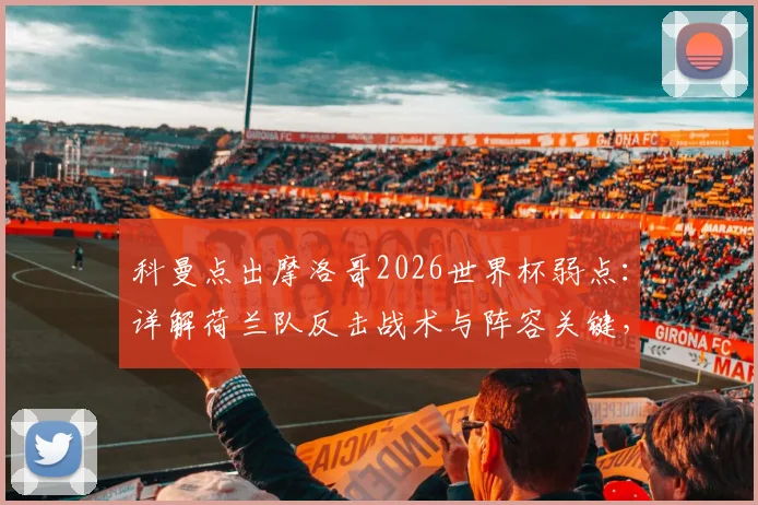 科曼点出摩洛哥2026世界杯弱点:详解荷兰队反击战术与阵容关键,附赛事胜负预测