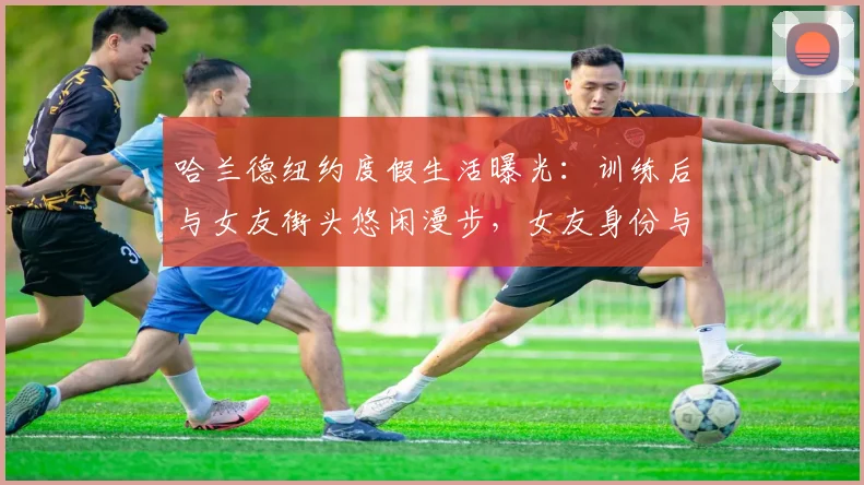 哈兰德纽约度假生活曝光：训练后与女友街头悠闲漫步，女友身份与恋情现状引热议