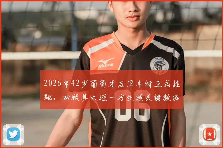 2026年42岁葡萄牙后卫丰特正式挂靴，回顾其大连一方生涯关键数据与退役后规划