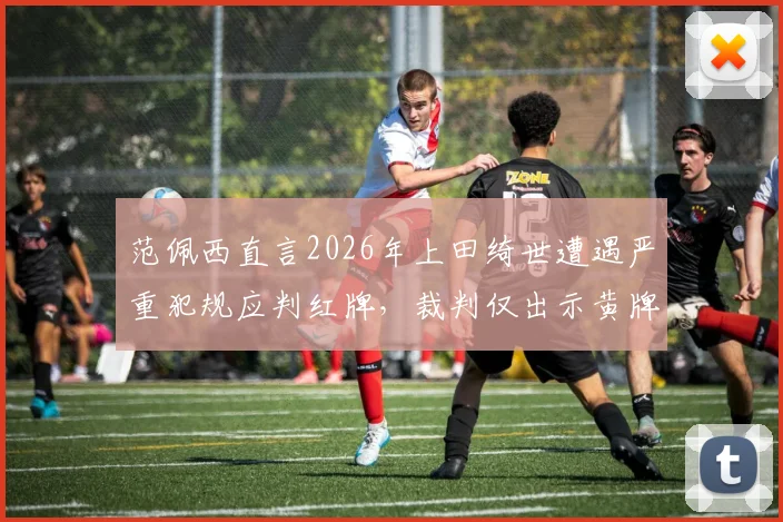 范佩西直言2026年上田绮世遭遇严重犯规应判红牌，裁判仅出示黄牌引巨大争议