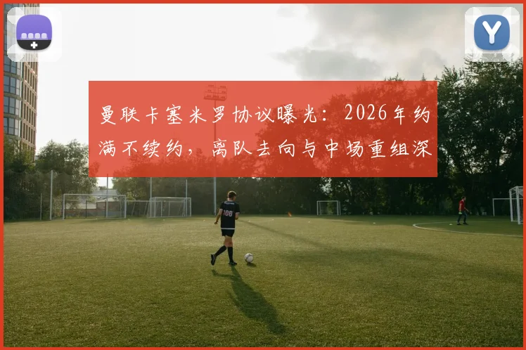 曼联卡塞米罗协议曝光:2026年约满不续约,离队去向与中场重组深度分析