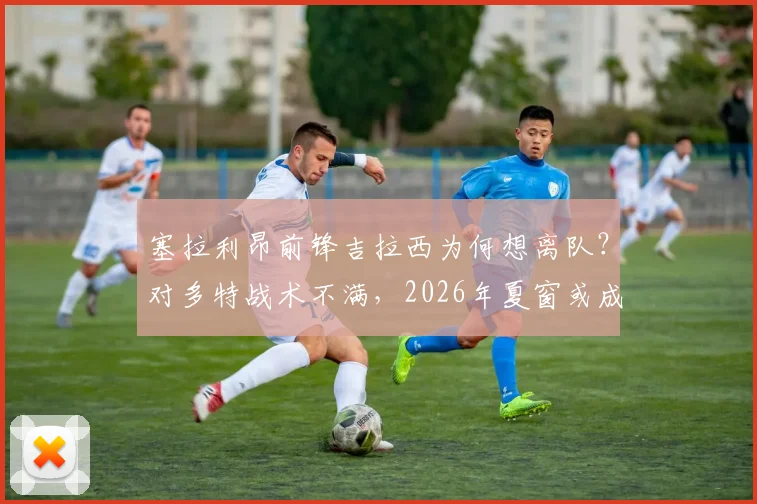 塞拉利昂前锋吉拉西为何想离队？对多特战术不满，2026年夏窗或成转会市场焦点
