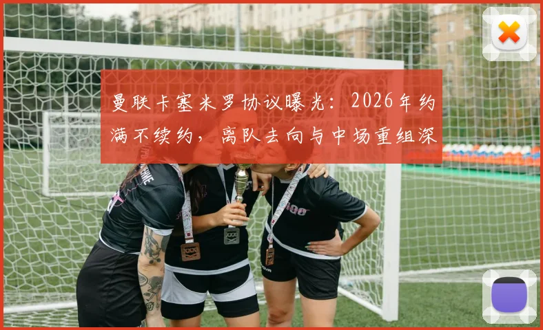 曼联卡塞米罗协议曝光：2026年约满不续约，离队去向与中场重组深度分析