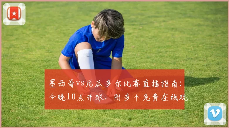 墨西哥vs厄瓜多尔比赛直播指南:今晚10点开球,附多个免费在线观看平台及高清信号源