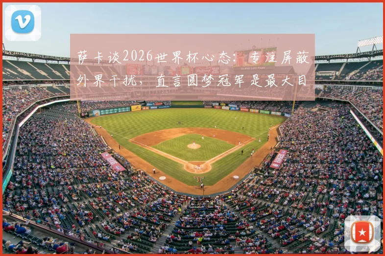 萨卡谈2026世界杯心态：专注屏蔽外界干扰，直言圆梦冠军是最大目标