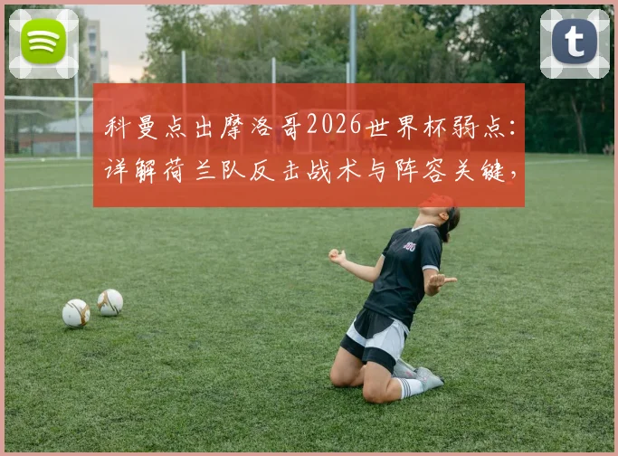科曼点出摩洛哥2026世界杯弱点：详解荷兰队反击战术与阵容关键，附赛事胜负预测