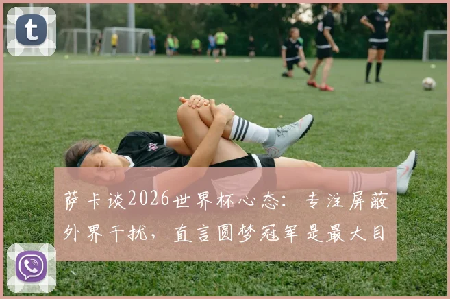 萨卡谈2026世界杯心态:专注屏蔽外界干扰,直言圆梦冠军是最大目标