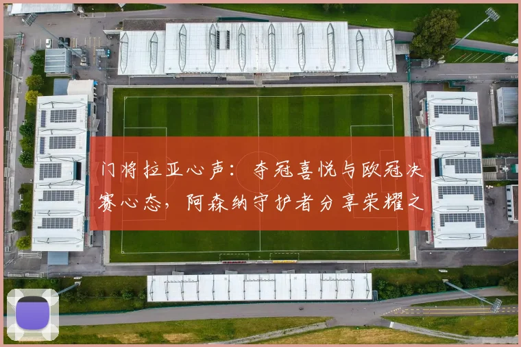 门将拉亚心声：夺冠喜悦与欧冠决赛心态，阿森纳守护者分享荣耀之旅