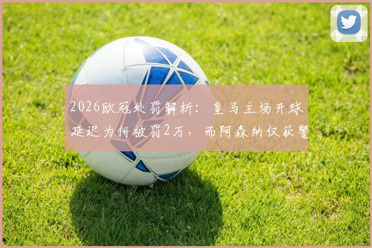 2026欧冠处罚解析：皇马主场开球延迟为何被罚2万，而阿森纳仅获警告？对比欧足联规则差异