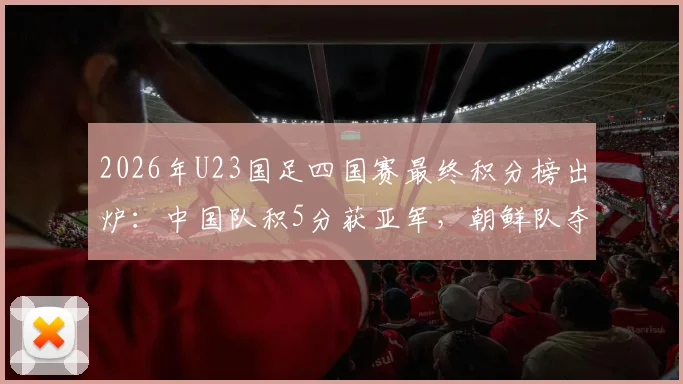2026年U23国足四国赛最终积分榜出炉：中国队积5分获亚军，朝鲜队夺冠全过程回顾