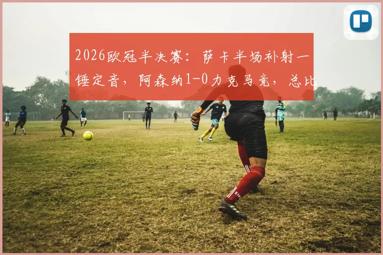 2026欧冠半决赛：萨卡半场补射一锤定音，阿森纳1-0力克马竞，总比分2-1成功晋级