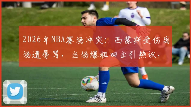 2026年NBA赛场冲突：西蒙斯受伤离场遭辱骂，当场爆粗回击引热议，附冲突现场细节回顾