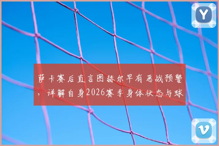 萨卡赛后直言图赫尔早有恶战预警,详解自身2026赛季身体状态与球队备战内幕