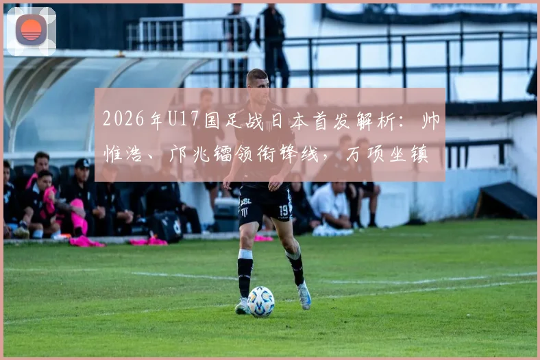 2026年U17国足战日本首发解析：帅惟浩、邝兆镭领衔锋线，万项坐镇中场，完整阵容名单与战术前瞻