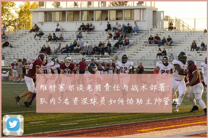 维特塞尔谈老将责任与战术部署:队内5名资深球员如何协助主帅管理球队,2026年对阵美国队强调打身后是关键