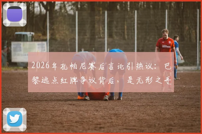 2026年孔帕尼赛后言论引热议：巴黎逃点红牌争议背后，是无形之手还是判罚失误？详解比赛全过程