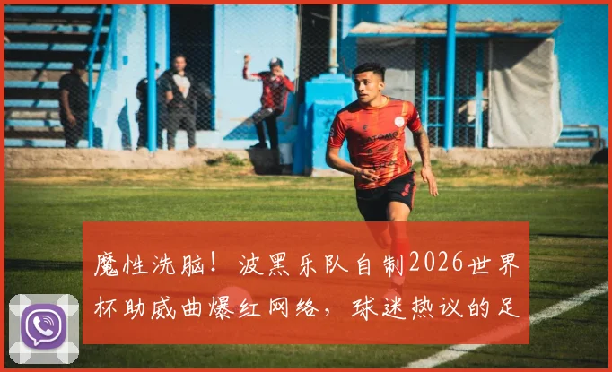 魔性洗脑！波黑乐队自制2026世界杯助威曲爆红网络，球迷热议的足球神曲盘点