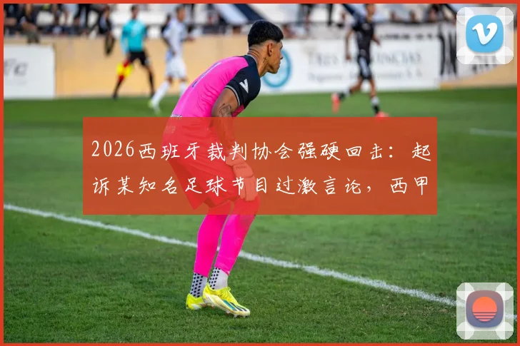 2026西班牙裁判协会强硬回击:起诉某知名足球节目过激言论,西甲裁判舆论风波升级
