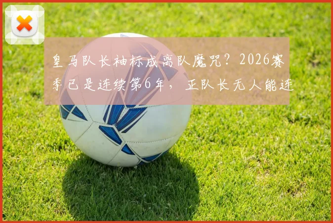 皇马队长袖标成离队魔咒?2026赛季已是连续第6年,正队长无人能连任
