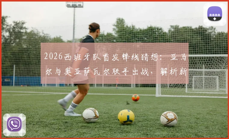 2026西班牙队首发锋线猜想：亚马尔与奥亚萨瓦尔联手出战，解析新攻击组合战术价值与比赛看点