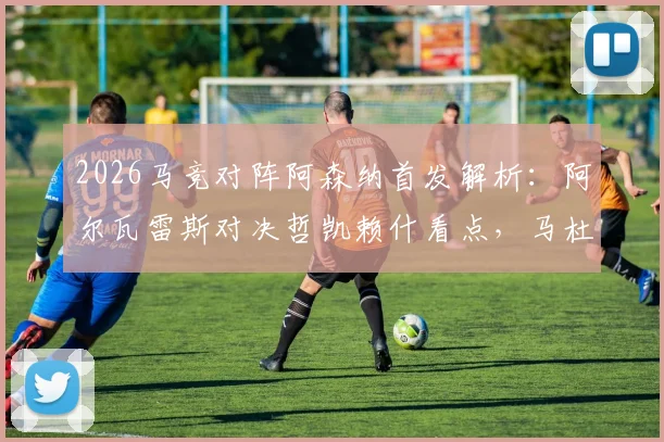 2026马竞对阵阿森纳首发解析：阿尔瓦雷斯对决哲凯赖什看点，马杜埃凯位置与战术影响全览