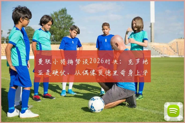 曼联小将梅努谈2026对决：克罗地亚是硬仗，从偶像莫德里奇身上学到这些中场智慧