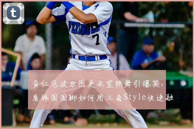 黄仁范波尔图更衣室热舞引爆笑,看韩国国脚如何用江南Style快速融入新球队,队内氛围实况揭秘