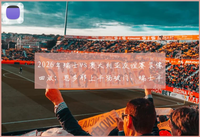 2026年瑞士vs澳大利亚友谊赛录像回放：恩多耶上半场破门，瑞士半场1-0领先，附首发阵容与进球分析